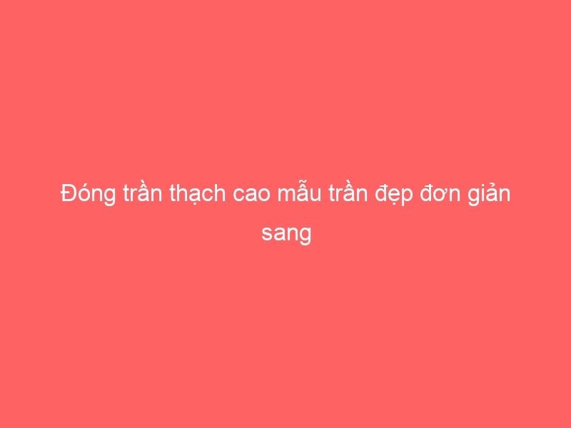 Đóng trần thạch cao mẫu trần đẹp đơn giản sang
