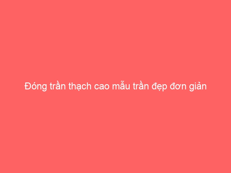 Đóng trần thạch cao mẫu trần đẹp đơn giản